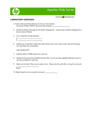 Apache Web Server
LABORATORY EXERCISES
3. Create a Document Root directory for the new host/website
Secondary Website FQDN’s Document Root directory: ______________________
4. Modify the default web page for the default webpage file. Copy/Create a default webpage file to
the Secondary Website.
5. Your config files (include full path):
a. ________________________________
b. ________________________________
6. Update your config files to define the Listen directive (you may create a fresh copy of the backup.
You may follow the syntax below:
Listen IPaddress:80
7. Explicitly define a Pidfile directive for each site.
8. Update the document DocumentRoot directive that is out of any block (globally defined) to point to
your DocumentRoot for each site.
9. Make sure to check if there are no syntax errors. Please note the result after running the command:
_____________________________.
Result:
10. Restart Apache service using the command: ________________
 