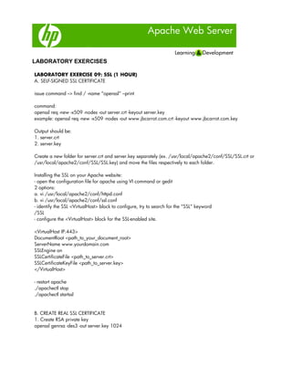 Apache Web Server
LABORATORY EXERCISES
LABORATORY EXERCISE 09: SSL (1 HOUR)
A. SELF-SIGNED SSL CERTIFICATE
issue command --> find / -name “openssl” –print
command:
openssl req -new -x509 -nodes -out server.crt -keyout server.key
example: openssl req -new -x509 -nodes -out www.jbcarrot.com.crt -keyout www.jbcarrot.com.key
Output should be:
1. server.crt
2. server.key
Create a new folder for server.crt and server.key separately (ex. /usr/local/apache2/conf/SSL/SSL.crt or
/usr/local/apache2/conf/SSL/SSL.key) and move the files respectively to each folder.
Installing the SSL on your Apache website:
- open the configuration file for apache using VI command or gedit
2 options:
a. vi /usr/local/apache2/conf/httpd.conf
b. vi /usr/local/apache2/conf/ssl.conf
- identify the SSL <VirtualHost> block to configure, try to search for the “SSL” keyword
/SSL
- configure the <VirtualHost> block for the SSL-enabled site.
<VirtualHost IP:443>
DocumentRoot <path_to_your_document_root>
ServerName www.yourdomain.com
SSLEngine on
SSLCertificateFile <path_to_server.crt>
SSLCertificateKeyFile <path_to_server.key>
</VirtualHost>
- restart apache
./apachectl stop
./apachectl startssl
B. CREATE REAL SSL CERTIFICATE
1. Create RSA private key
openssl genrsa -des3 -out server.key 1024
 