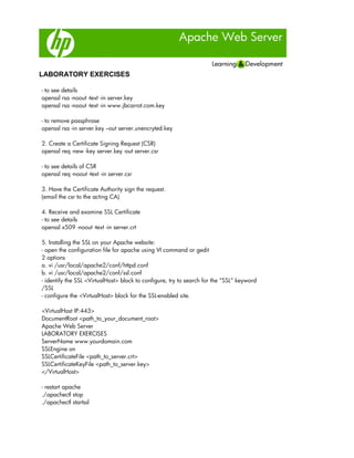 Apache Web Server
LABORATORY EXERCISES
- to see details
openssl rsa -noout -text -in server.key
openssl rsa -noout -text -in www.jbcarrot.com.key
- to remove passphrase
openssl rsa -in server.key –out server.unencryted.key
2. Create a Certificate Signing Request (CSR)
openssl req -new -key server.key -out server.csr
- to see details of CSR
openssl req -noout -text -in server.csr
3. Have the Certificate Authority sign the request.
(email the csr to the acting CA)
4. Receive and examine SSL Certificate
- to see details
openssl x509 -noout -text -in server.crt
5. Installing the SSL on your Apache website:
- open the configuration file for apache using VI command or gedit
2 options
a. vi /usr/local/apache2/conf/httpd.conf
b. vi /usr/local/apache2/conf/ssl.conf
- identify the SSL <VirtualHost> block to configure, try to search for the “SSL” keyword
/SSL
- configure the <VirtualHost> block for the SSL-enabled site.
<VirtualHost IP:443>
DocumentRoot <path_to_your_document_root>
Apache Web Server
LABORATORY EXERCISES
ServerName www.yourdomain.com
SSLEngine on
SSLCertificateFile <path_to_server.crt>
SSLCertificateKeyFile <path_to_server.key>
</VirtualHost>
- restart apache
./apachectl stop
./apachectl startssl
 