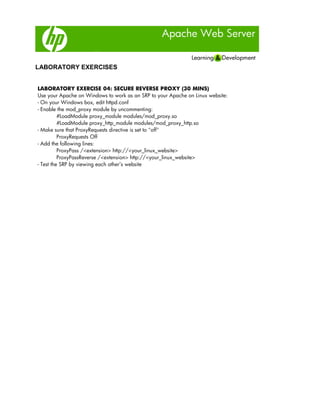 Apache Web Server
LABORATORY EXERCISES
LABORATORY EXERCISE 04: SECURE REVERSE PROXY (30 MINS)
Use your Apache on Windows to work as an SRP to your Apache on Linux website:
- On your Windows box, edit httpd.conf
- Enable the mod_proxy module by uncommenting:
#LoadModule proxy_module modules/mod_proxy.so
#LoadModule proxy_http_module modules/mod_proxy_http.so
- Make sure that ProxyRequests directive is set to "off"
ProxyRequests Off
- Add the following lines:
ProxyPass /<extension> http://<your_linux_website>
ProxyPassReverse /<extension> http://<your_linux_website>
- Test the SRP by viewing each other’s website
 
