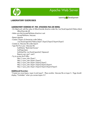 Apache Web Server
LABORATORY EXERCISES
LABORATORY EXERCISE 07: THE .HTACCESS FILE (30 MINS)
- On httpd.conf, edit the value of AllowOveride directive under the /usr/local/apache2/htdocs block
AllowOverride All
- Make sure that AccessFileName directive is set:
AccessFileName .htaccess
- Restart Apache
- Create 5 layers of directories under htdocs
/usr/local/apache2/htdocs/layer1/layer2/layer3/layer4/layer5
- Create an .htaccess file under layer3
- Type the ff on your .htaccess file
AuthName "Restricted Access"
AuthType basic
AuthUserFile /usr/local/apache2/.htpasswd
Require user user1 user2
- Try to access the ff URLs:
http://<your_site>/layer1
http://<your_site>/layer1/layer2
http://<your_site>/layer1/layer2/layer3
http://<your_site>/layer1/layer2/layer3/layer4
http://<your_site>/layer1/layer2/layer3/layer4/layer5
Additional Exercise:
*Create two more layers, Layer 6 and Layer7. Place another .htaccess file on Layer 5. Page should
display “Forbidden” when you access Layers 5-7.
 