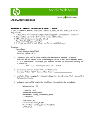 Apache Web Server
LABORATORY EXERCISES
LABORATORY EXERCISE 08: VIRTUAL HOSTING (1 HOUR)
A. SINGLE DAEMON, MULTIPLE SITES USING VIRTUAL HOST BLOCK AND A SINGLE IP ADDRESS:
Requirements:
1. Fully qualified domain name (FQDN) resolvable/mapped for each additional website/host.
2. Document Root folder and website contents for each additional host.
3. A NameVirtualHost directive should be defined
NameVirtualHost [IP Address/*]:[Port]
4. A <VirtualHost> block for each different host that you would like to serve
Procedure:
1. Your websites:
Primary/default Website FQDN: ________________________
Secondary Website FQDN: ______________________
2. Update your hosts file (/etc/hosts) to define/map the FQDNs to the server’s IP address.
Watch out: the host file (that is used for simulating the function of DNS) should define the default
FQDN of the host server. For example, your hostname is student, you may add the following line
in the hosts file:
111.111.111.1 student.<your name>.com student
3. Create a document root directory for the new host/website
Secondary Website FQDN’s Document Root directory: ______________________
4. Modify the default web page for the default webpage file. Copy/Create a default webpage file to
the Secondary Website.
5. Update the httpd.conf file to define the virtual hosts. You may follow the syntax below:
NameVirtualHost *:80
<VirtualHost *:80>
Server name Primary_FQDN
DocumentRoot Primary_DocumentRoot_folder
</VirtualHost>
<VirtualHost *:80>
Servername Secondary_FQDN
DocumentRoot Secondary_DocumentRoot_folder
</VirtualHost>
 