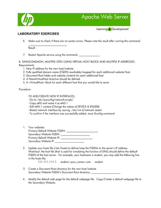 Apache Web Server
LABORATORY EXERCISES
6. Make sure to check if there are no syntax errors. Please note the result after running the command:
_____________________________.
Result:
7. Restart Apache service using the command: ________________
B. SINGLE-DAEMON, MULTIPLE SITES USING VIRTUAL HOST BLOCK AND MULTIPLE IP ADDRESSES:
Requirements:
1. New IP address for the new host/website
2. Fully qualified domain name (FQDN) resolvable/mapped for each additional website/host.
3. Document Root folder and website contents for each additional host.
4. A NameVirtualHost directive should be defined
5. A <VirtualHost> block for each different host that you would like to serve
Procedure:
TO ADD/CREATE NEW IP INTERFACES:
- Go to /etc/sysconfig/network-scripts/
- Copy eth0 and name it as eth0:1
- Edit eth0:1 content (Change the values of DEVICE & IPADDR)
- Restart network interface by issuing: /etc/init.d/network restart
- To confirm if the interface was successfully added, issue ifconfig command
1. Your websites:
Primary/default Website FQDN: ________________________
Secondary Website FQDN: ______________________
Primary/default Website IP: ________________________
Secondary Website IP: ______________________
2. Update your hosts file (/etc/hosts) to define/map the FQDNs to the server’s IP address.
Watchout: the host file (that is used for simulating the function of DNS) should define the default
FQDN of the host server. For example, your hostname is student, you may add the following line
in the hosts file:
111.111.111.1 student.<your_name>.com student
3. Create a Document Root directory for the new host/website
Secondary Website FQDN’s Document Root directory: ______________________
4. Modify the default web page for the default webpage file. Copy/Create a default webpage file to
the Secondary Website.
 