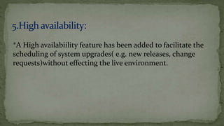 *A High availabiility feature has been added to facilitate the
scheduling of system upgrades( e.g. new releases, change
requests)without effecting the live environment.
 