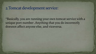 *Basically, you are running your own tomcat service with a
unique port number .Anything that you do incorrectly
doesnot affect anyone else, and viceversa.
 