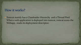  Tomcat mainly has a Classloader Hierarchy and a Thread Pool.
When a web application is deployed into tomcat, tomcat scans the
Webapp , reads its deployment descriptor.
 