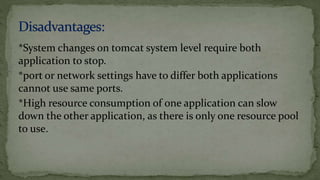 *System changes on tomcat system level require both
application to stop.
*port or network settings have to differ both applications
cannot use same ports.
*High resource consumption of one application can slow
down the other application, as there is only one resource pool
to use.
 