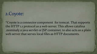 *Coyote is a connector component for tomcat. That supports
the HTTP 1.1 protocol as a web server. This allows catalina
,nominaly a java servlet or JSP container, to also acts as a plain
web server that serves local files as HTTP documents.
 