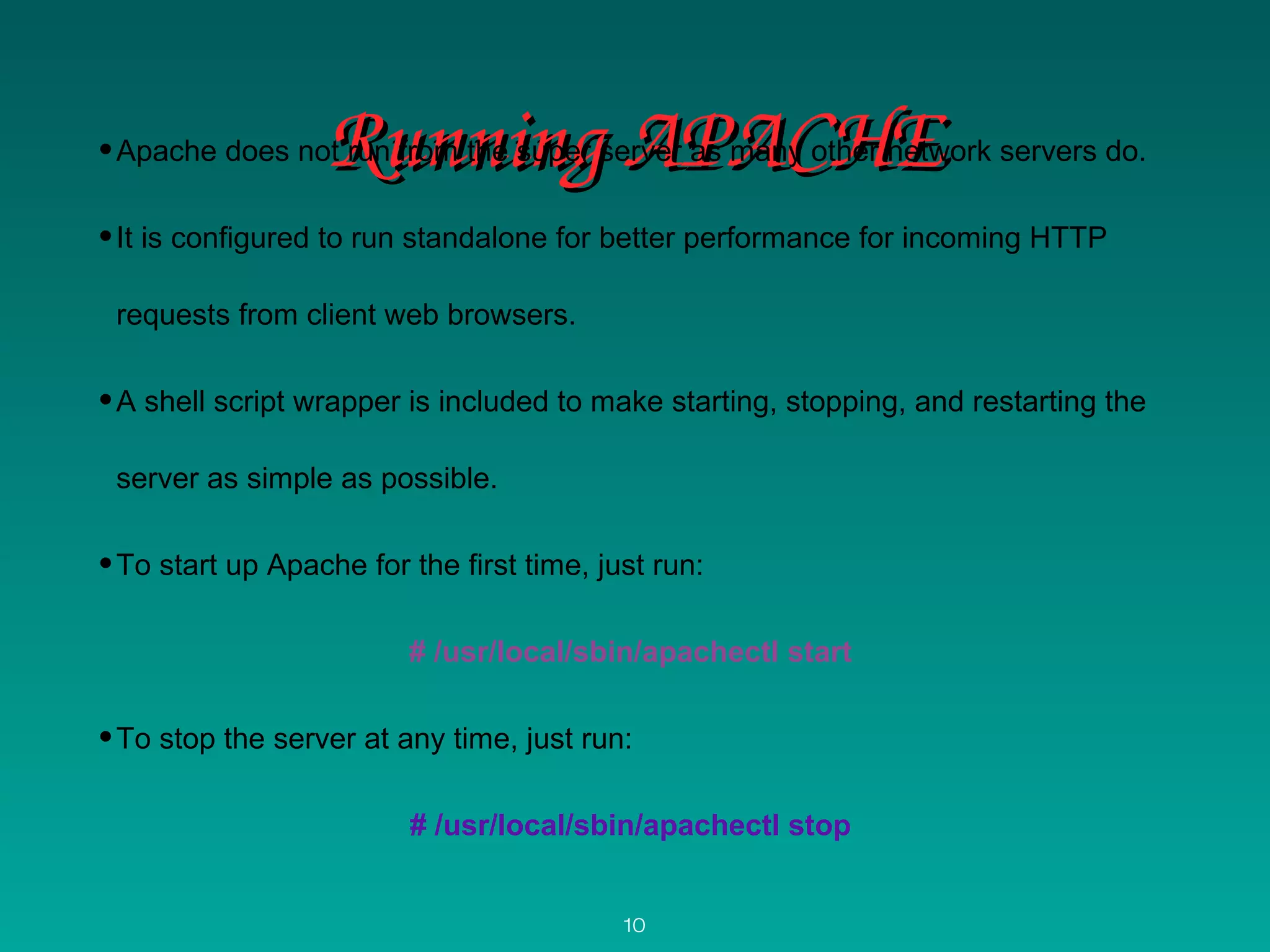 Running APACHERunning APACHE•Apache does not run from the super server as many other network servers do.
•It is configured to run standalone for better performance for incoming HTTP
requests from client web browsers.
•A shell script wrapper is included to make starting, stopping, and restarting the
server as simple as possible.
•To start up Apache for the first time, just run:
# /usr/local/sbin/apachectl start
•To stop the server at any time, just run:
# /usr/local/sbin/apachectl stop
10
 