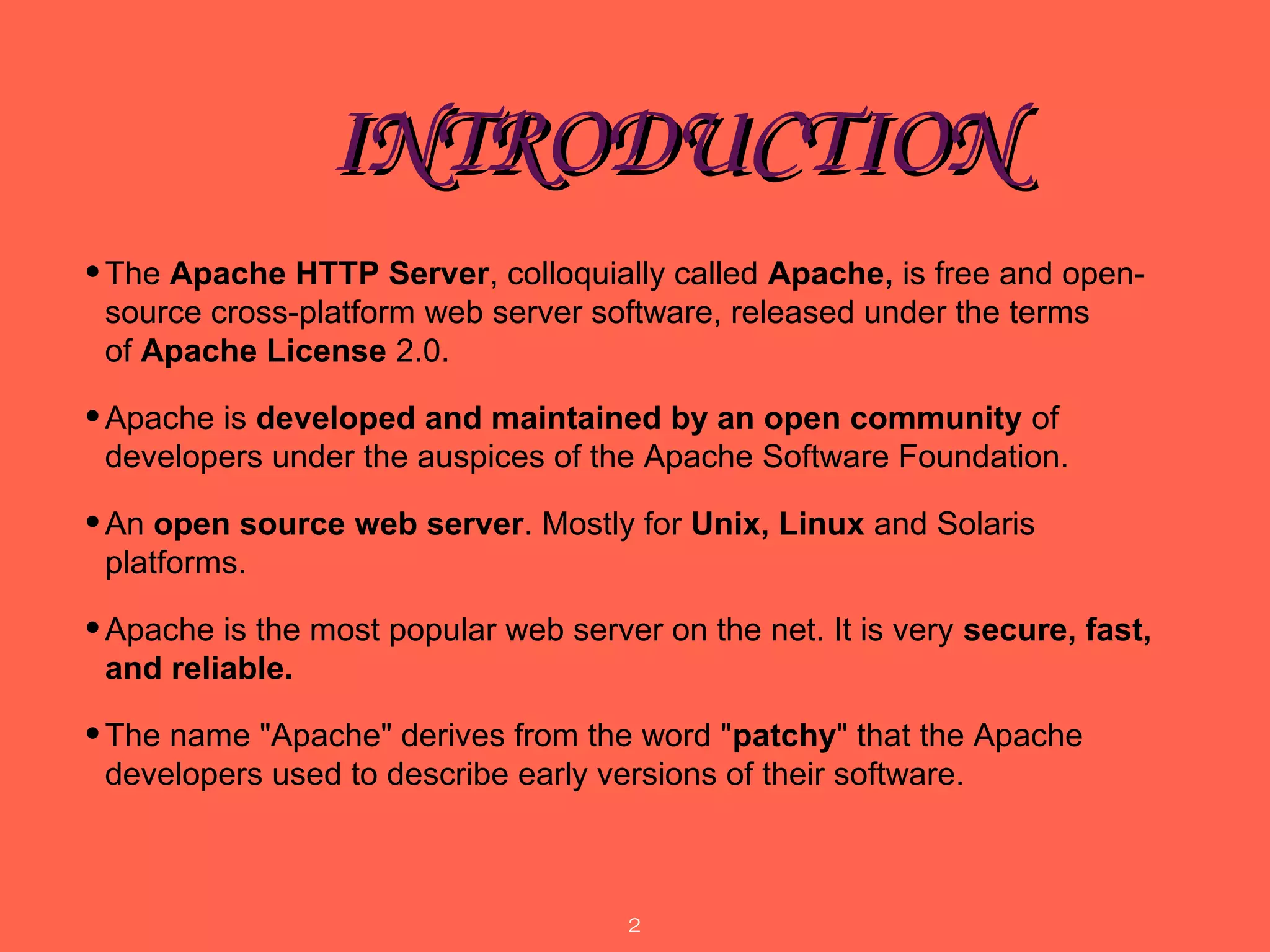 INTRODUCTIONINTRODUCTION
•The Apache HTTP Server, colloquially called Apache, is free and open-
source cross-platform web server software, released under the terms 
of Apache License 2.0. 
•Apache is developed and maintained by an open community of 
developers under the auspices of the Apache Software Foundation. 
•An open source web server. Mostly for Unix, Linux and Solaris 
platforms.
•Apache is the most popular web server on the net. It is very secure, fast,
and reliable.
•The name "Apache" derives from the word "patchy" that the Apache 
developers used to describe early versions of their software. 
2
 