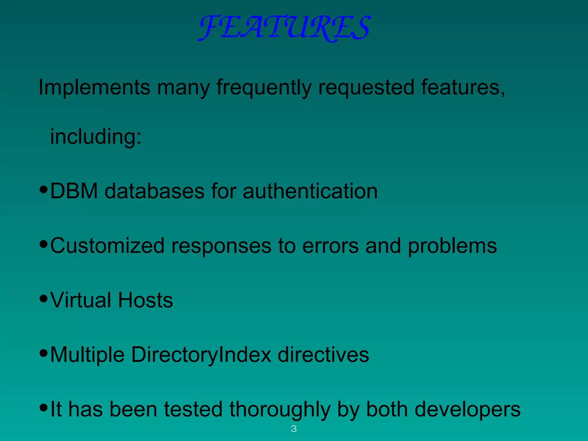 FEATURES
Implements many frequently requested features, 
including: 
•DBM databases for authentication
•Customized responses to errors and problems
•Virtual Hosts 
•Multiple DirectoryIndex directives
•It has been tested thoroughly by both developers 
3
 