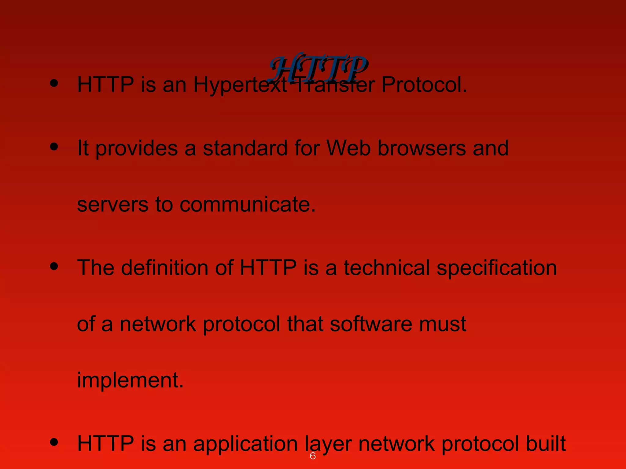 HTTPHTTP• HTTP is an Hypertext Transfer Protocol.
• It provides a standard for Web browsers and
servers to communicate.
• The definition of HTTP is a technical specification
of a network protocol that software must
implement.
• HTTP is an application layer network protocol built6
 