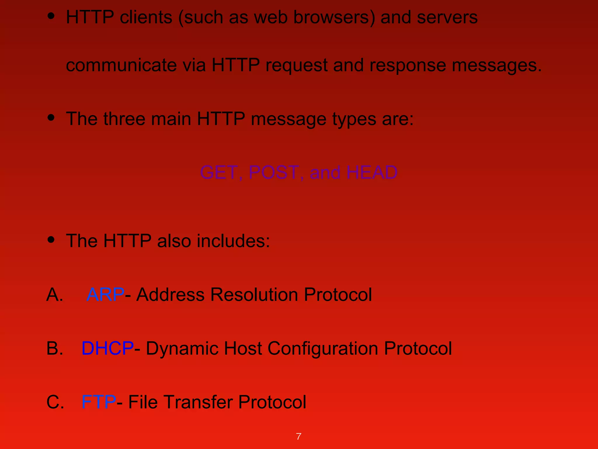 • HTTP clients (such as web browsers) and servers
communicate via HTTP request and response messages.
• The three main HTTP message types are:
GET, POST, and HEAD
• The HTTP also includes:
A. ARP­ Address Resolution Protocol
B. DHCP­ Dynamic Host Configuration Protocol
C. FTP­ File Transfer Protocol
7
 