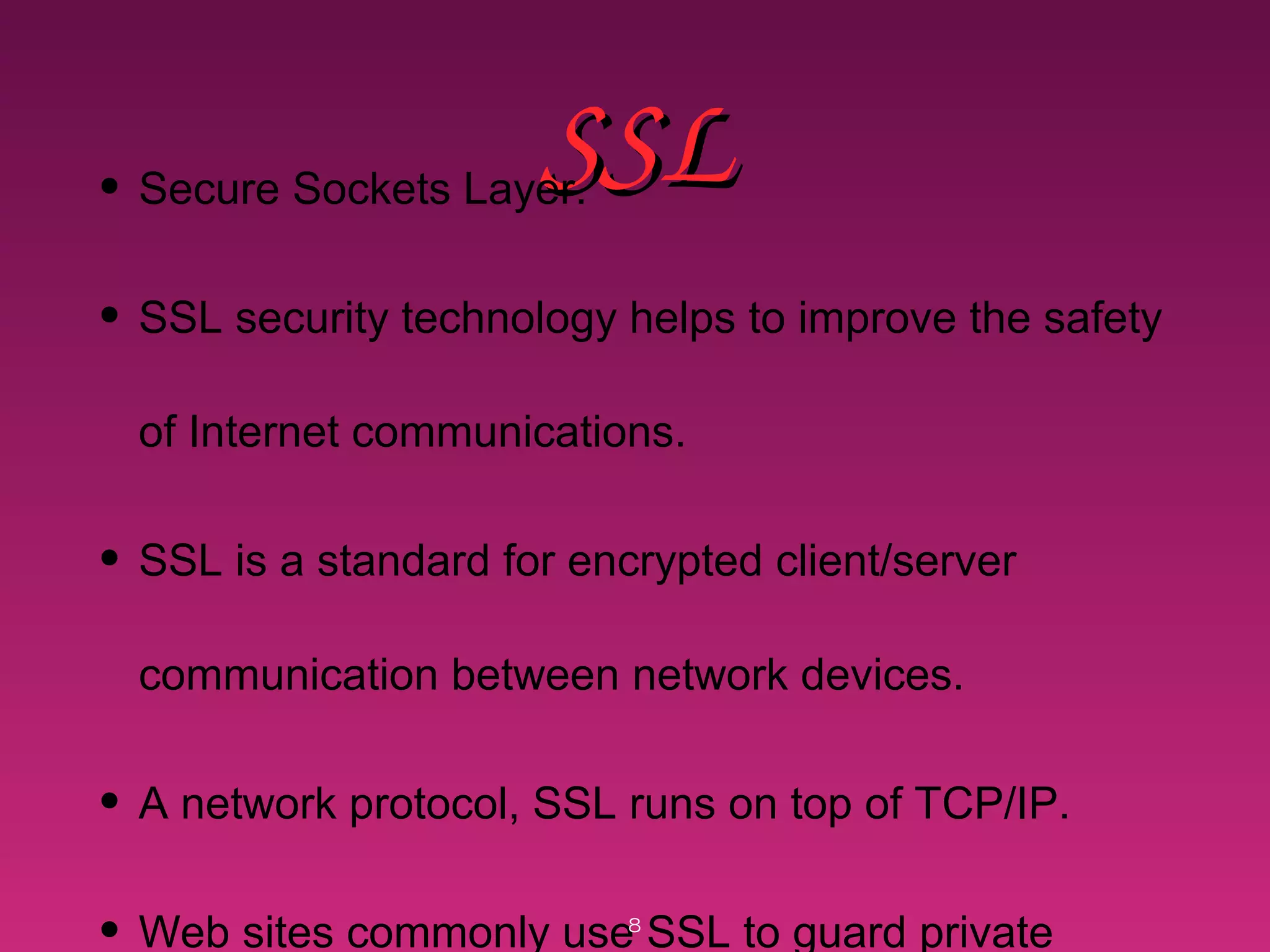 SSLSSL• Secure Sockets Layer.
• SSL security technology helps to improve the safety
of Internet communications.
• SSL is a standard for encrypted client/server
communication between network devices.
• A network protocol, SSL runs on top of TCP/IP.
• Web sites commonly use SSL to guard private8
 