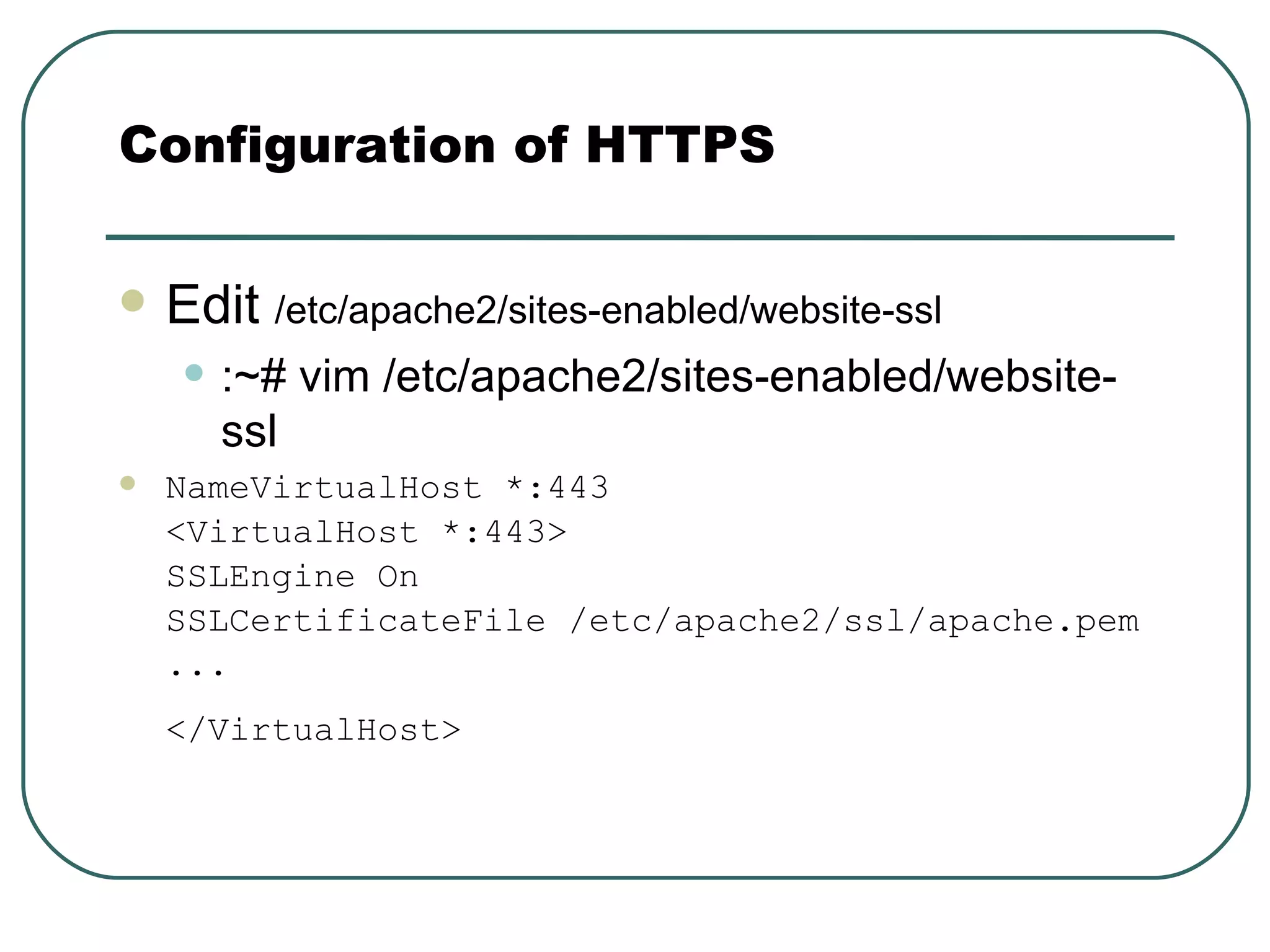 Edit  /etc/apache2/sites-enabled/website-ssl   :~# vim /etc/apache2/sites-enabled/website-ssl NameVirtualHost *:443 <VirtualHost *:443> SSLEngine On  SSLCertificateFile /etc/apache2/ssl/apache.pem ...  </VirtualHost>   Configuration of HTTPS 