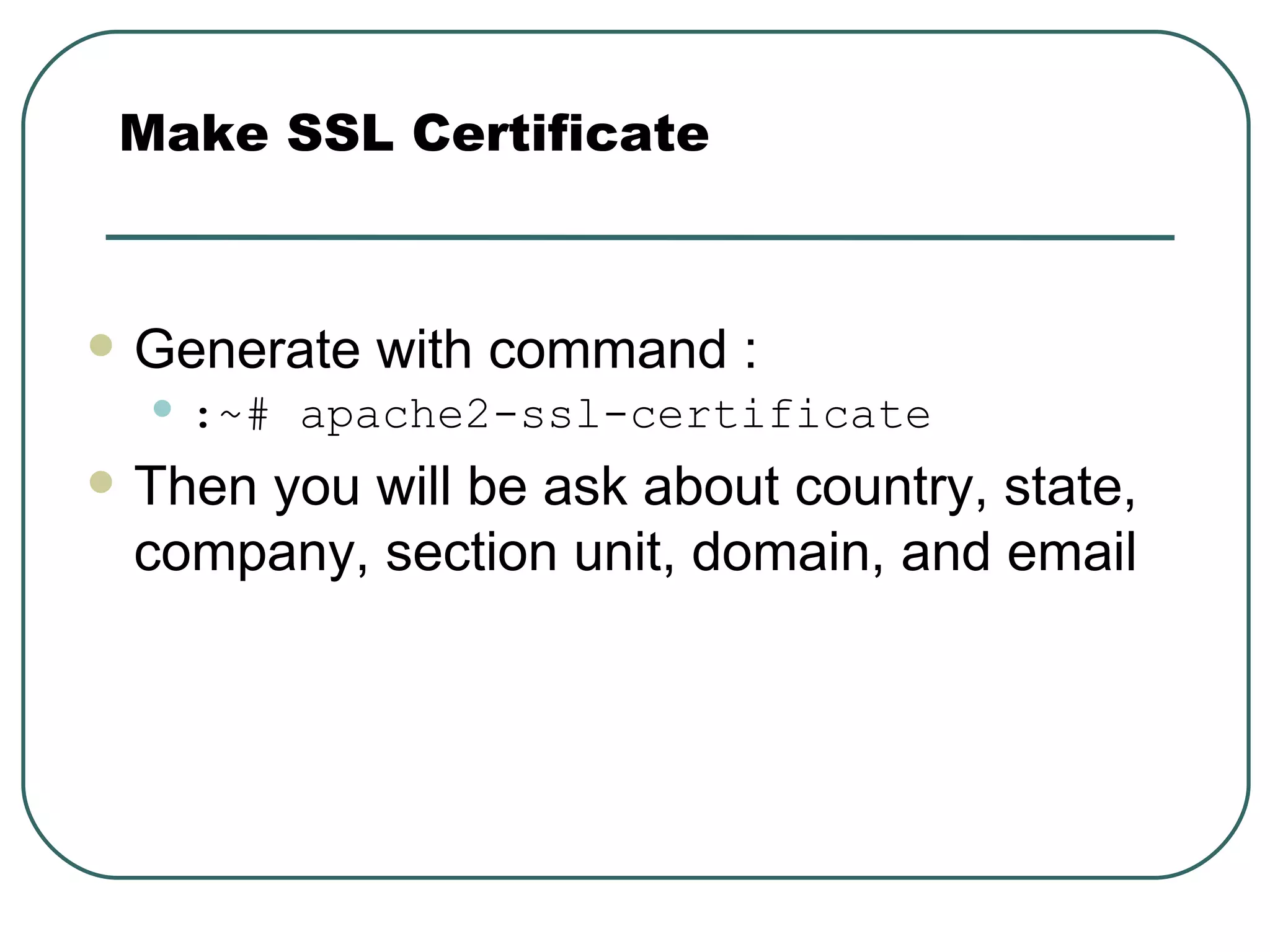 Generate with command : :~# apache2-ssl-certificate   Then you will be ask about country, state, company, section unit, domain, and email Make SSL Certificate 