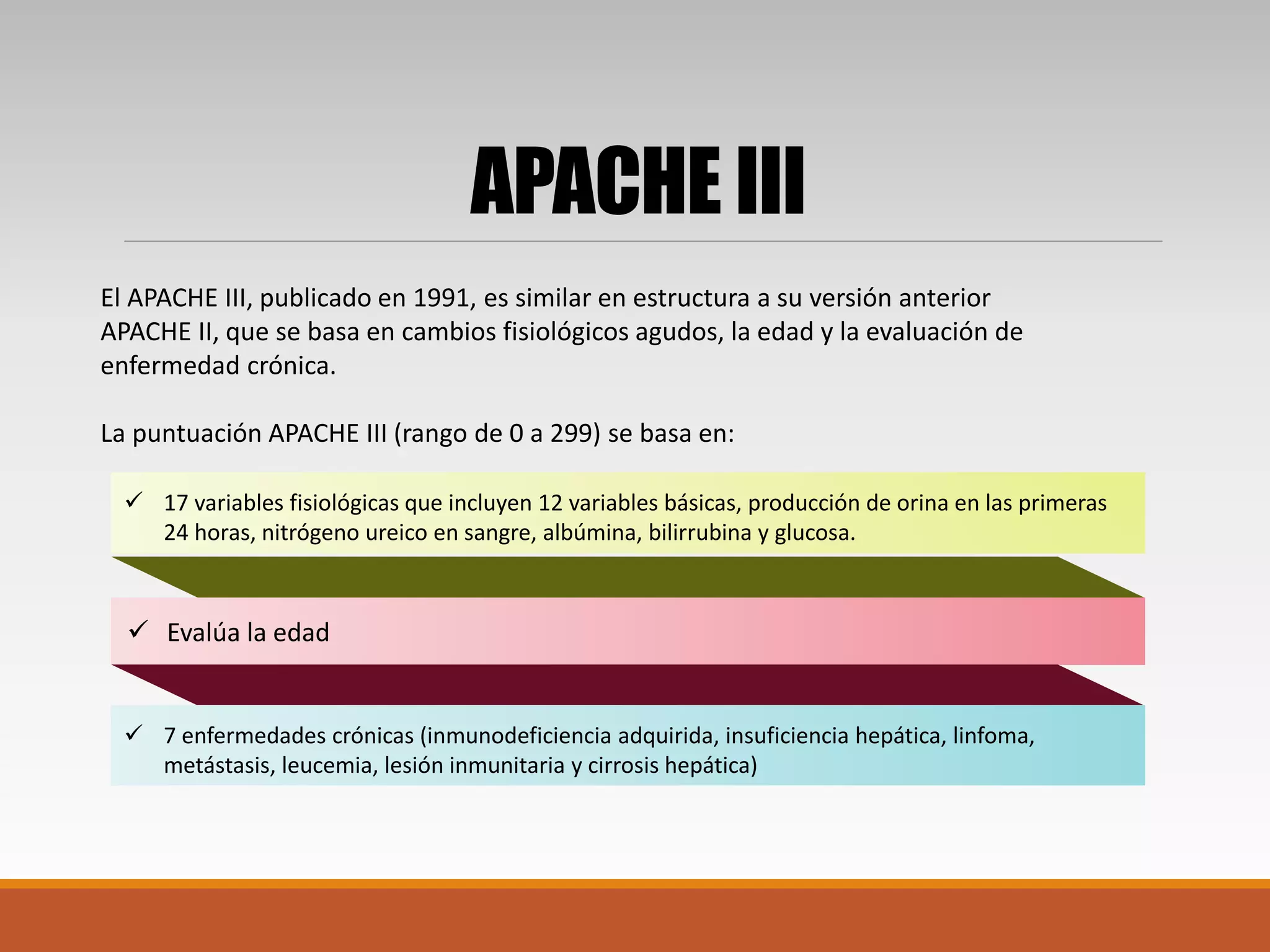 APACHE III
El APACHE III, publicado en 1991, es similar en estructura a su versión anterior
APACHE II, que se basa en cambios fisiológicos agudos, la edad y la evaluación de
enfermedad crónica.
La puntuación APACHE III (rango de 0 a 299) se basa en:
 7 enfermedades crónicas (inmunodeficiencia adquirida, insuficiencia hepática, linfoma,
metástasis, leucemia, lesión inmunitaria y cirrosis hepática)
 Evalúa la edad
 17 variables fisiológicas que incluyen 12 variables básicas, producción de orina en las primeras
24 horas, nitrógeno ureico en sangre, albúmina, bilirrubina y glucosa.
 