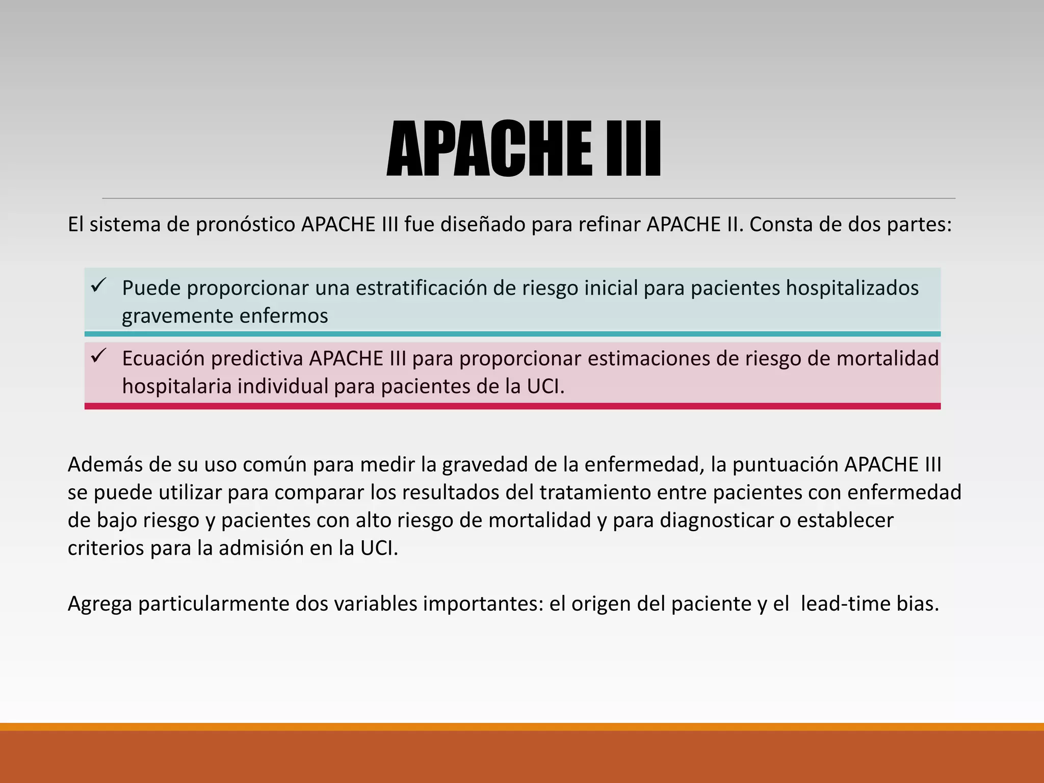 El sistema de pronóstico APACHE III fue diseñado para refinar APACHE II. Consta de dos partes:
Además de su uso común para medir la gravedad de la enfermedad, la puntuación APACHE III
se puede utilizar para comparar los resultados del tratamiento entre pacientes con enfermedad
de bajo riesgo y pacientes con alto riesgo de mortalidad y para diagnosticar o establecer
criterios para la admisión en la UCI.
Agrega particularmente dos variables importantes: el origen del paciente y el lead-time bias.
APACHE III
 Ecuación predictiva APACHE III para proporcionar estimaciones de riesgo de mortalidad
hospitalaria individual para pacientes de la UCI.
 Puede proporcionar una estratificación de riesgo inicial para pacientes hospitalizados
gravemente enfermos
 