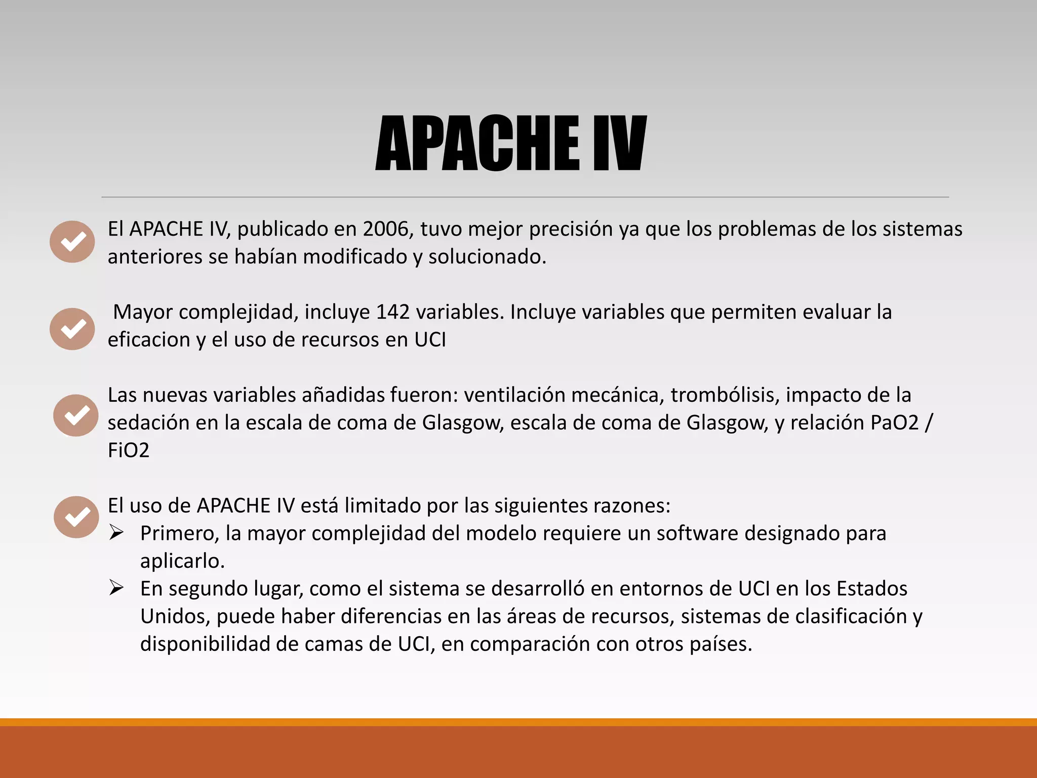 APACHE IV
El APACHE IV, publicado en 2006, tuvo mejor precisión ya que los problemas de los sistemas
anteriores se habían modificado y solucionado.
Mayor complejidad, incluye 142 variables. Incluye variables que permiten evaluar la
eficacion y el uso de recursos en UCI
Las nuevas variables añadidas fueron: ventilación mecánica, trombólisis, impacto de la
sedación en la escala de coma de Glasgow, escala de coma de Glasgow, y relación PaO2 /
FiO2
El uso de APACHE IV está limitado por las siguientes razones:
 Primero, la mayor complejidad del modelo requiere un software designado para
aplicarlo.
 En segundo lugar, como el sistema se desarrolló en entornos de UCI en los Estados
Unidos, puede haber diferencias en las áreas de recursos, sistemas de clasificación y
disponibilidad de camas de UCI, en comparación con otros países.
 