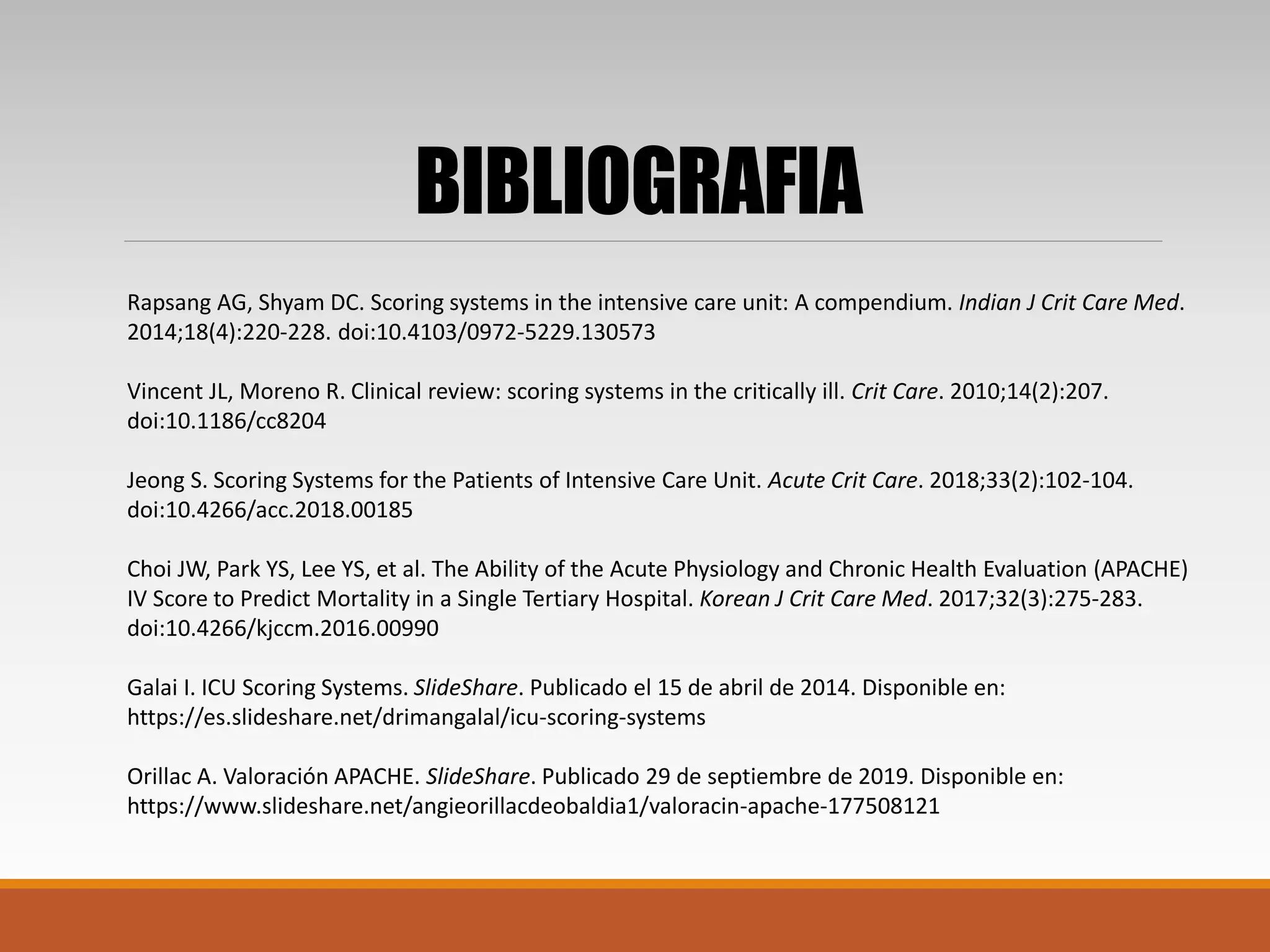 BIBLIOGRAFIA
Rapsang AG, Shyam DC. Scoring systems in the intensive care unit: A compendium. Indian J Crit Care Med.
2014;18(4):220-228. doi:10.4103/0972-5229.130573
Vincent JL, Moreno R. Clinical review: scoring systems in the critically ill. Crit Care. 2010;14(2):207.
doi:10.1186/cc8204
Jeong S. Scoring Systems for the Patients of Intensive Care Unit. Acute Crit Care. 2018;33(2):102-104.
doi:10.4266/acc.2018.00185
Choi JW, Park YS, Lee YS, et al. The Ability of the Acute Physiology and Chronic Health Evaluation (APACHE)
IV Score to Predict Mortality in a Single Tertiary Hospital. Korean J Crit Care Med. 2017;32(3):275-283.
doi:10.4266/kjccm.2016.00990
Galai I. ICU Scoring Systems. SlideShare. Publicado el 15 de abril de 2014. Disponible en:
https://es.slideshare.net/drimangalal/icu-scoring-systems
Orillac A. Valoración APACHE. SlideShare. Publicado 29 de septiembre de 2019. Disponible en:
https://www.slideshare.net/angieorillacdeobaldia1/valoracin-apache-177508121
 