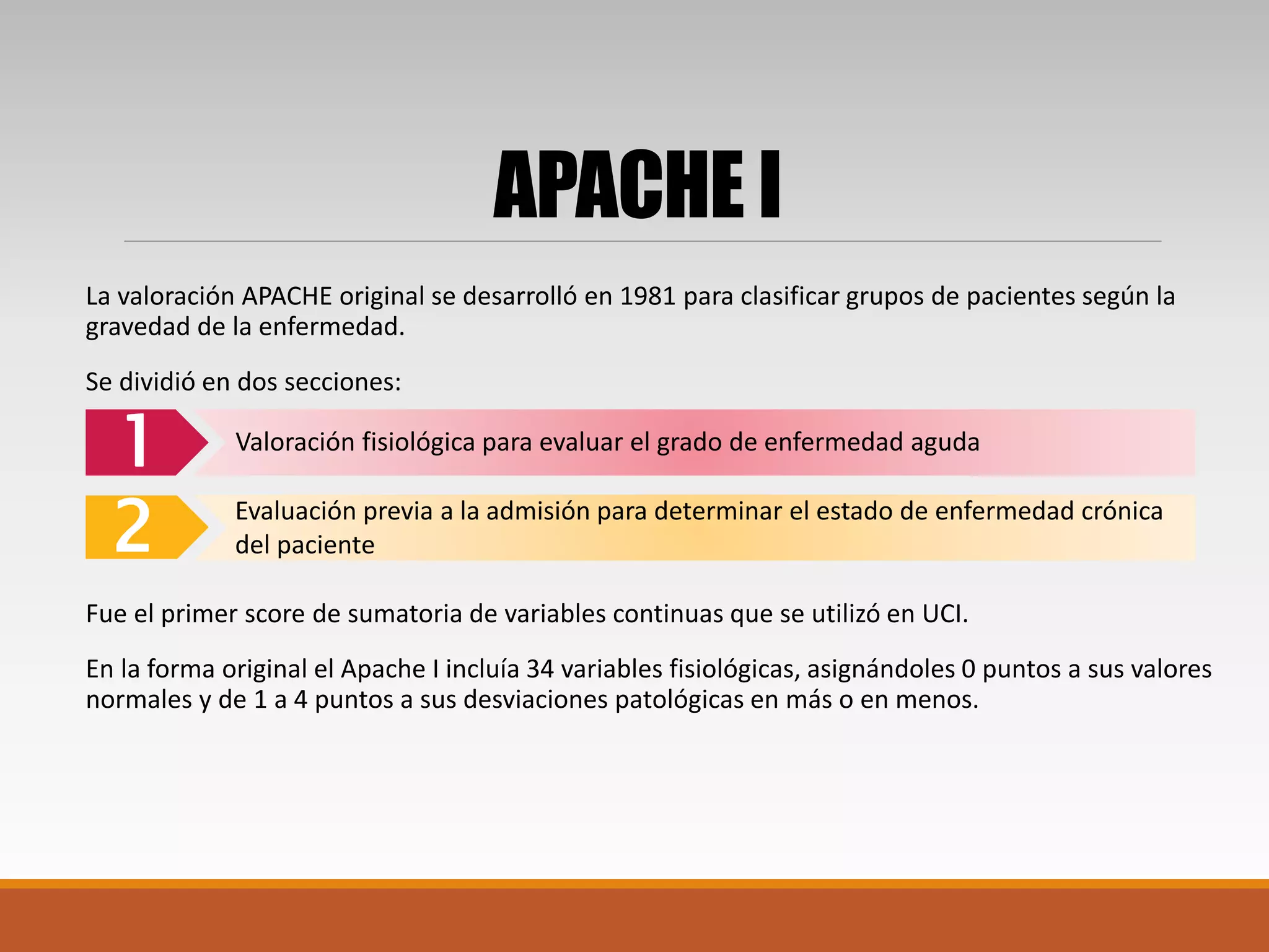 APACHE I
La valoración APACHE original se desarrolló en 1981 para clasificar grupos de pacientes según la
gravedad de la enfermedad.
Se dividió en dos secciones:
Fue el primer score de sumatoria de variables continuas que se utilizó en UCI.
En la forma original el Apache I incluía 34 variables fisiológicas, asignándoles 0 puntos a sus valores
normales y de 1 a 4 puntos a sus desviaciones patológicas en más o en menos.
1
2
Valoración fisiológica para evaluar el grado de enfermedad aguda
Evaluación previa a la admisión para determinar el estado de enfermedad crónica
del paciente
 