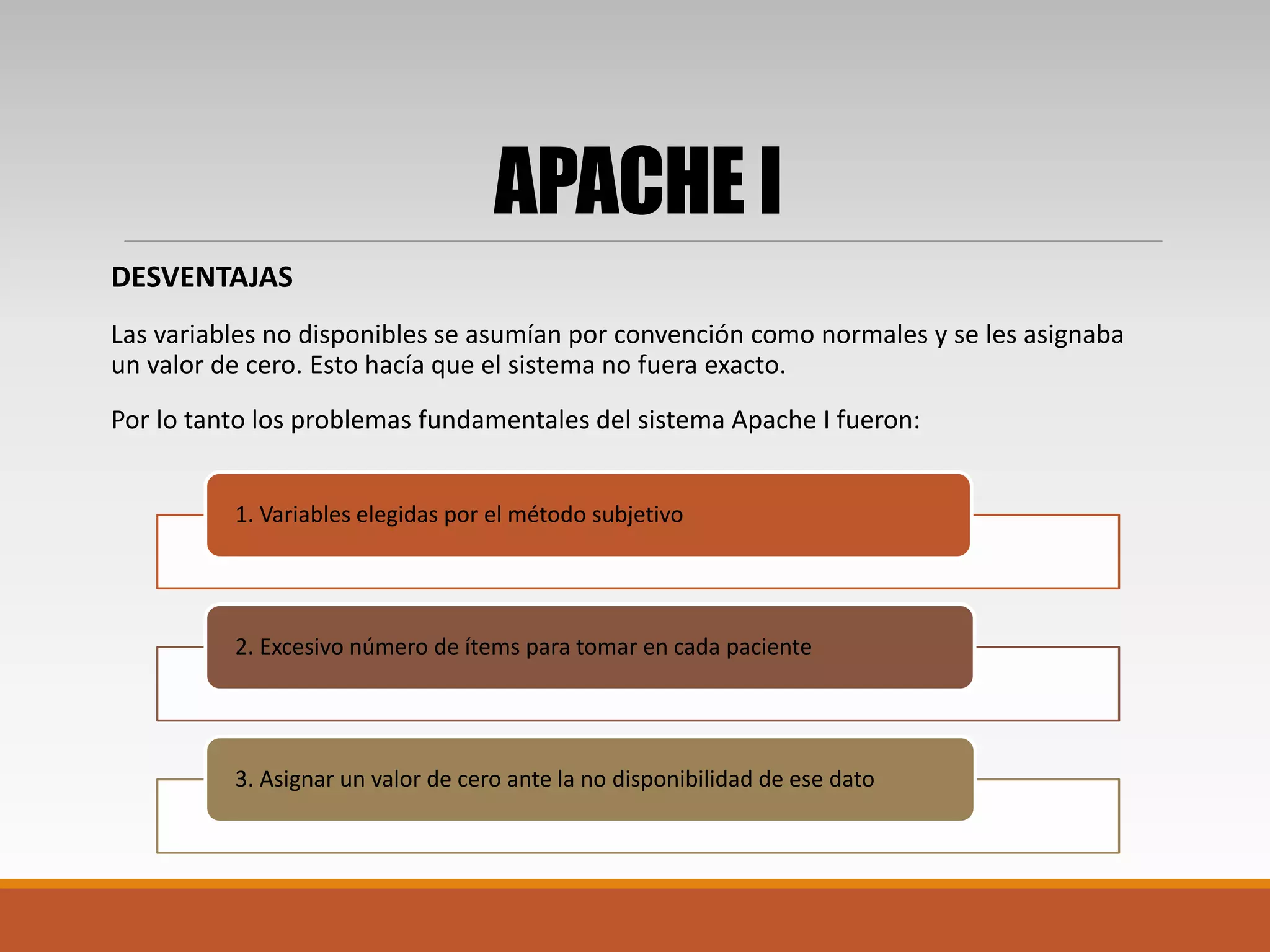 APACHE I
DESVENTAJAS
Las variables no disponibles se asumían por convención como normales y se les asignaba
un valor de cero. Esto hacía que el sistema no fuera exacto.
Por lo tanto los problemas fundamentales del sistema Apache I fueron:
1. Variables elegidas por el método subjetivo
2. Excesivo número de ítems para tomar en cada paciente
3. Asignar un valor de cero ante la no disponibilidad de ese dato
 