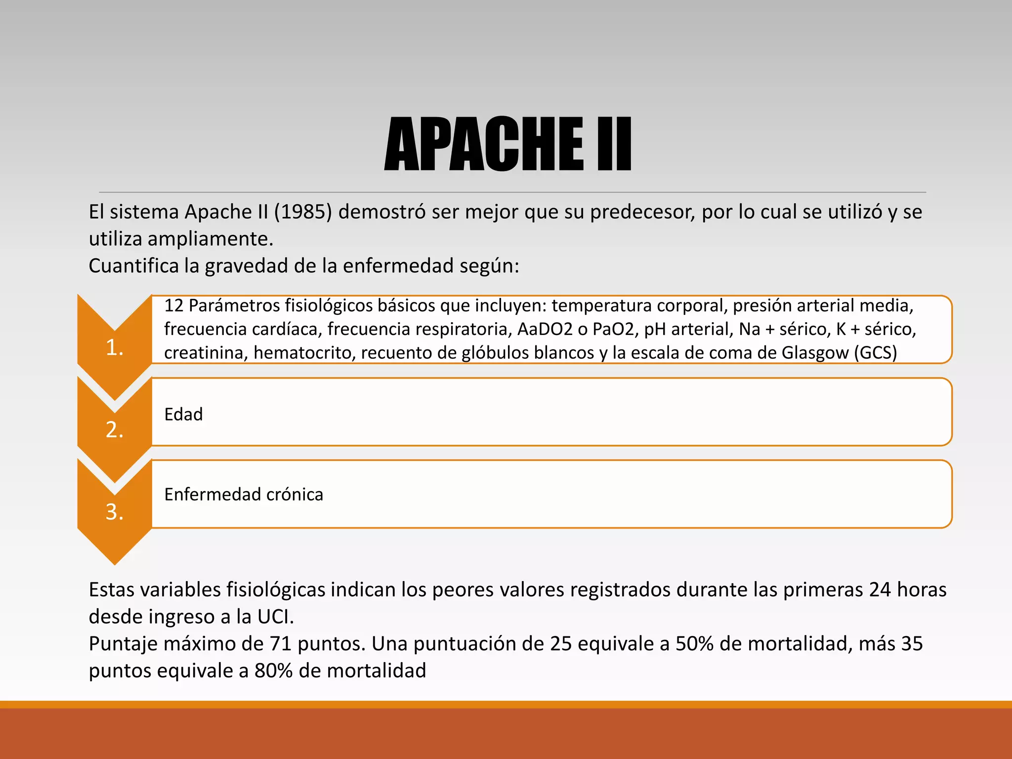 El sistema Apache II (1985) demostró ser mejor que su predecesor, por lo cual se utilizó y se
utiliza ampliamente.
Cuantifica la gravedad de la enfermedad según:
Estas variables fisiológicas indican los peores valores registrados durante las primeras 24 horas
desde ingreso a la UCI.
Puntaje máximo de 71 puntos. Una puntuación de 25 equivale a 50% de mortalidad, más 35
puntos equivale a 80% de mortalidad
APACHE II
1.
2.
3.
Edad
Enfermedad crónica
12 Parámetros fisiológicos básicos que incluyen: temperatura corporal, presión arterial media,
frecuencia cardíaca, frecuencia respiratoria, AaDO2 o PaO2, pH arterial, Na + sérico, K + sérico,
creatinina, hematocrito, recuento de glóbulos blancos y la escala de coma de Glasgow (GCS)
 