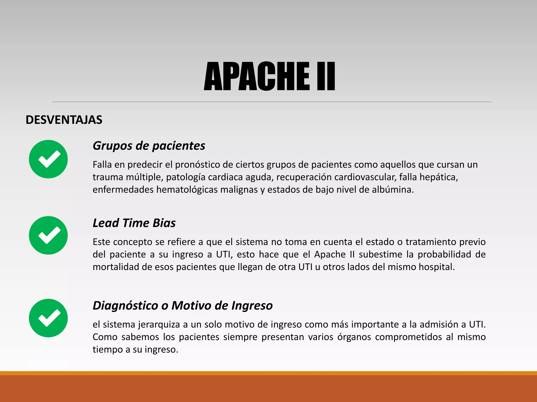 APACHE II
DESVENTAJAS
Falla en predecir el pronóstico de ciertos grupos de pacientes como aquellos que cursan un
trauma múltiple, patología cardiaca aguda, recuperación cardiovascular, falla hepática,
enfermedades hematológicas malignas y estados de bajo nivel de albúmina.
Grupos de pacientes
Este concepto se refiere a que el sistema no toma en cuenta el estado o tratamiento previo
del paciente a su ingreso a UTI, esto hace que el Apache II subestime la probabilidad de
mortalidad de esos pacientes que llegan de otra UTI u otros lados del mismo hospital.
Lead Time Bias
el sistema jerarquiza a un solo motivo de ingreso como más importante a la admisión a UTI.
Como sabemos los pacientes siempre presentan varios órganos comprometidos al mismo
tiempo a su ingreso.
Diagnóstico o Motivo de Ingreso
 