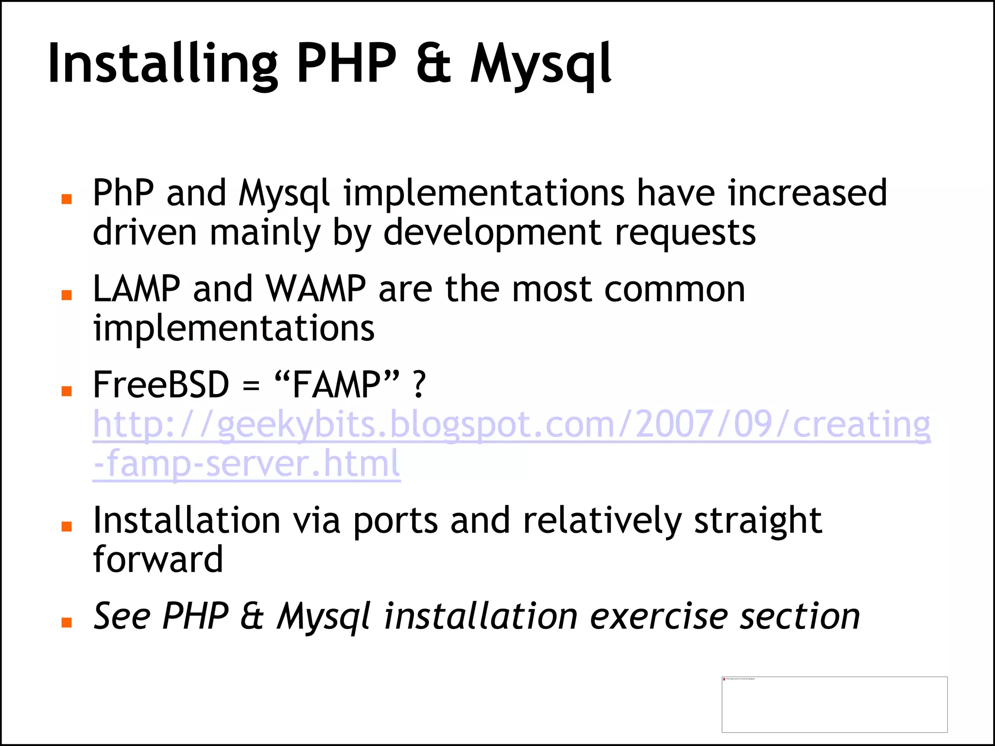 Installing PHP & Mysql
 PhP and Mysql implementations have increased
driven mainly by development requests
 LAMP and WAMP are the most common
implementations
 FreeBSD = “FAMP” ?
http://geekybits.blogspot.com/2007/09/creating
-famp-server.html
 Installation via ports and relatively straight
forward
 See PHP & Mysql installation exercise section
 