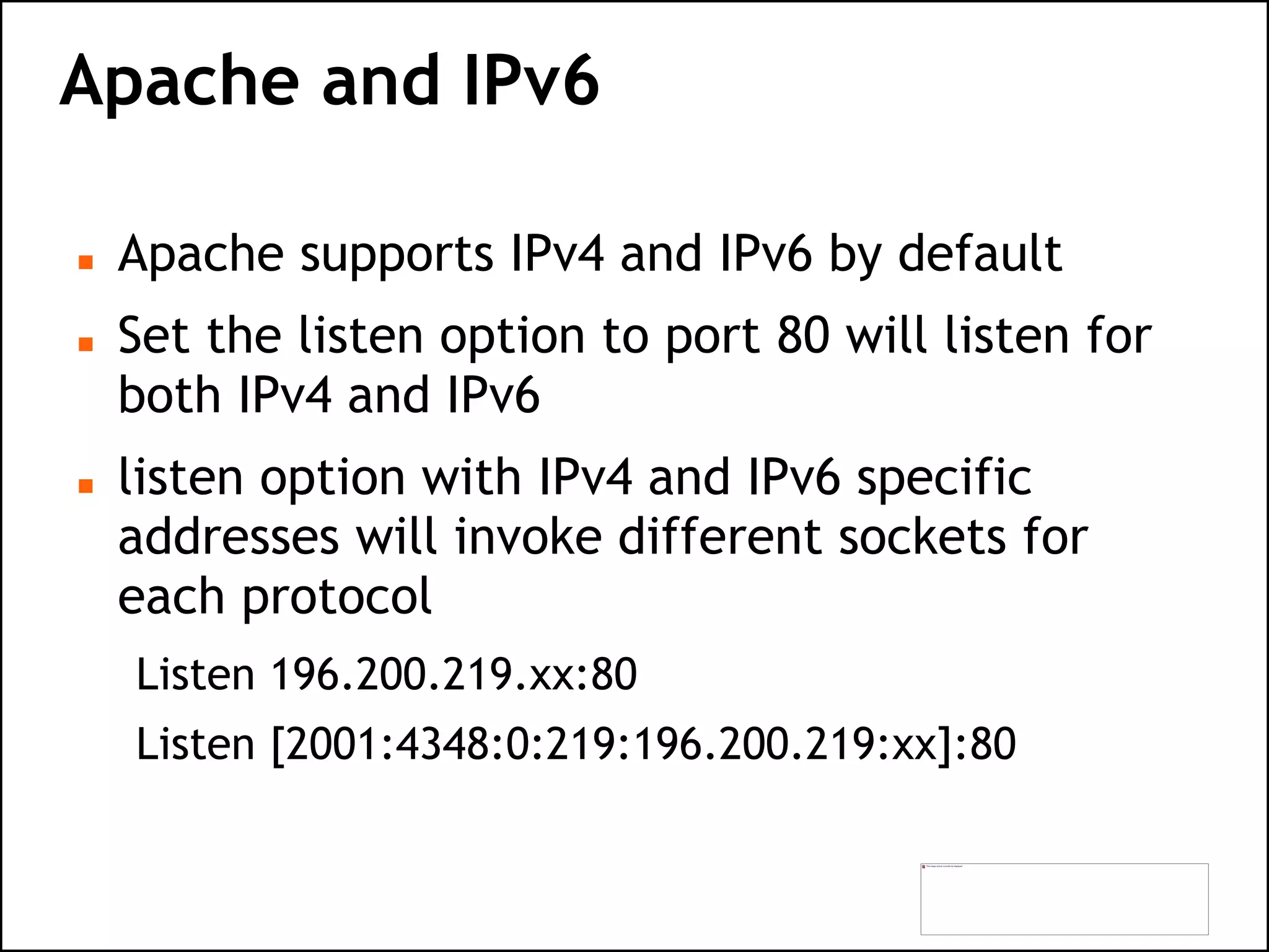 Apache and IPv6
 Apache supports IPv4 and IPv6 by default
 Set the listen option to port 80 will listen for
both IPv4 and IPv6
 listen option with IPv4 and IPv6 specific
addresses will invoke different sockets for
each protocol
Listen 196.200.219.xx:80
Listen [2001:4348:0:219:196.200.219:xx]:80
 