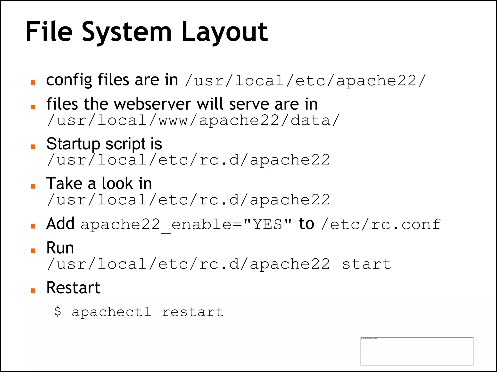 File System Layout
 config files are in /usr/local/etc/apache22/
 files the webserver will serve are in
/usr/local/www/apache22/data/
 Startup script is
/usr/local/etc/rc.d/apache22
 Take a look in
/usr/local/etc/rc.d/apache22
 Add apache22_enable="YES" to /etc/rc.conf
 Run
/usr/local/etc/rc.d/apache22 start
 Restart
$ apachectl restart
 