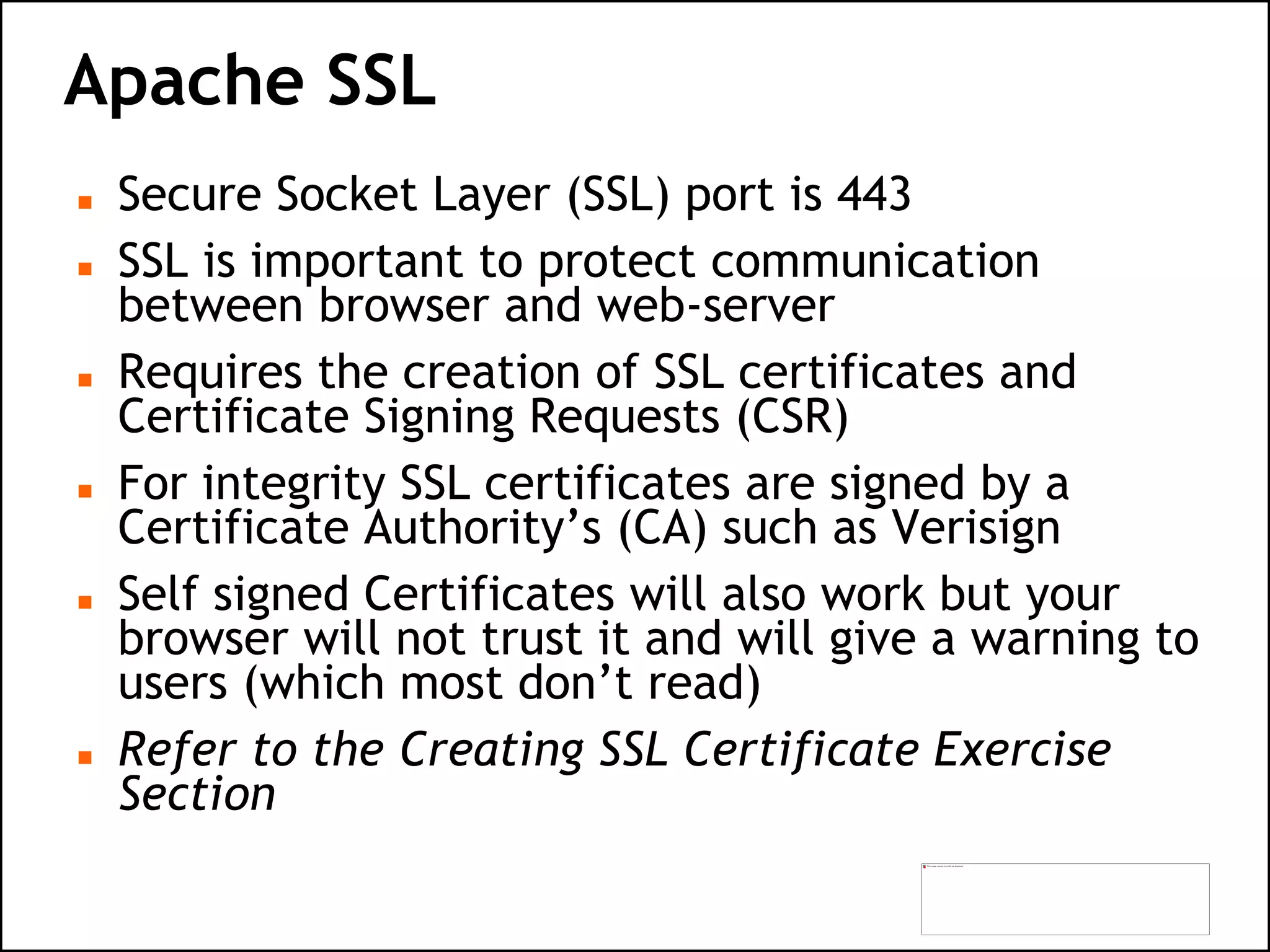 Apache SSL
 Secure Socket Layer (SSL) port is 443
 SSL is important to protect communication
between browser and web-server
 Requires the creation of SSL certificates and
Certificate Signing Requests (CSR)
 For integrity SSL certificates are signed by a
Certificate Authority’s (CA) such as Verisign
 Self signed Certificates will also work but your
browser will not trust it and will give a warning to
users (which most don’t read)
 Refer to the Creating SSL Certificate Exercise
Section
 