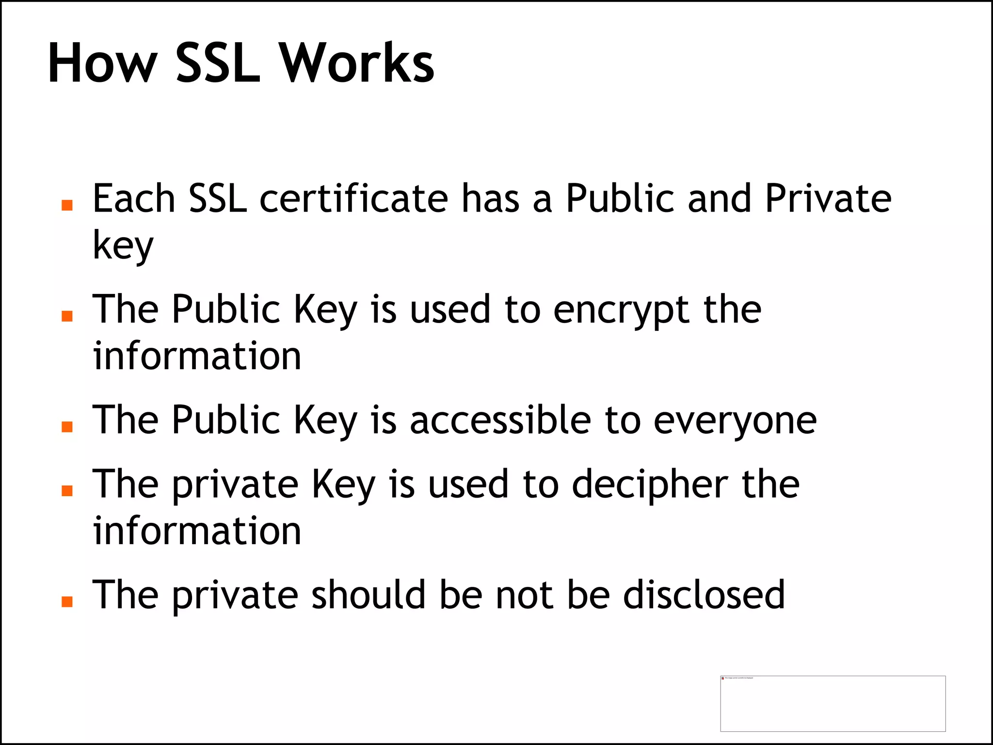 How SSL Works
 Each SSL certificate has a Public and Private
key
 The Public Key is used to encrypt the
information
 The Public Key is accessible to everyone
 The private Key is used to decipher the
information
 The private should be not be disclosed
 