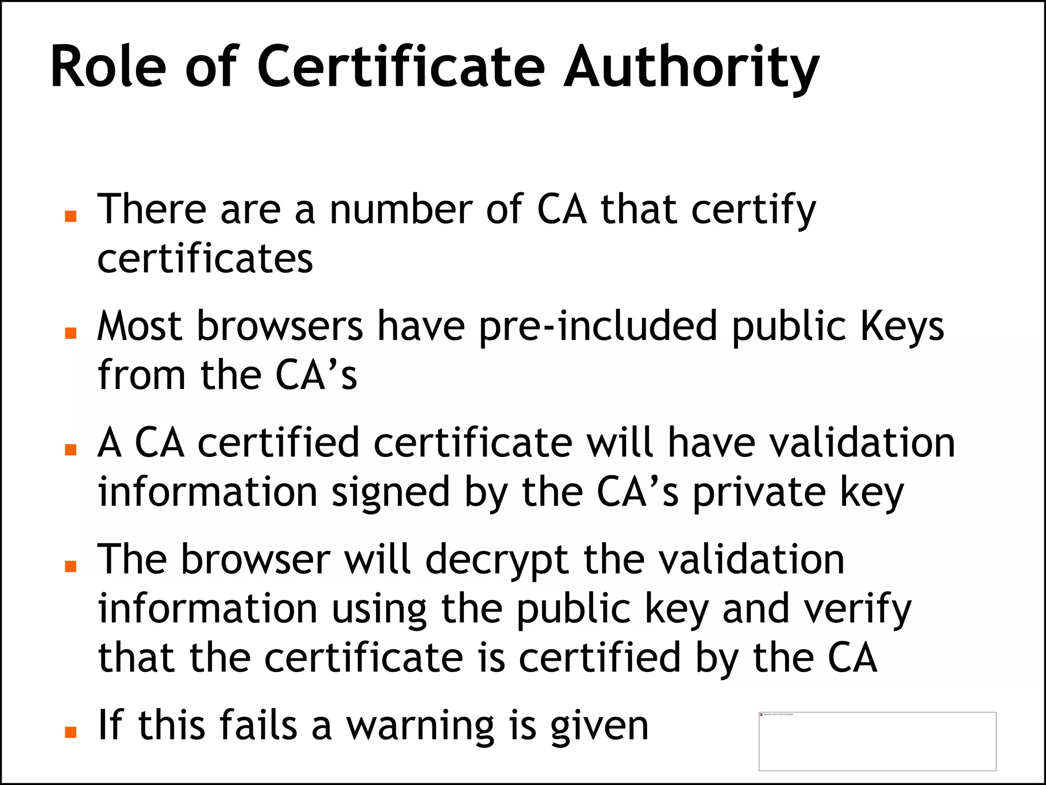 Role of Certificate Authority
 There are a number of CA that certify
certificates
 Most browsers have pre-included public Keys
from the CA’s
 A CA certified certificate will have validation
information signed by the CA’s private key
 The browser will decrypt the validation
information using the public key and verify
that the certificate is certified by the CA
 If this fails a warning is given
 