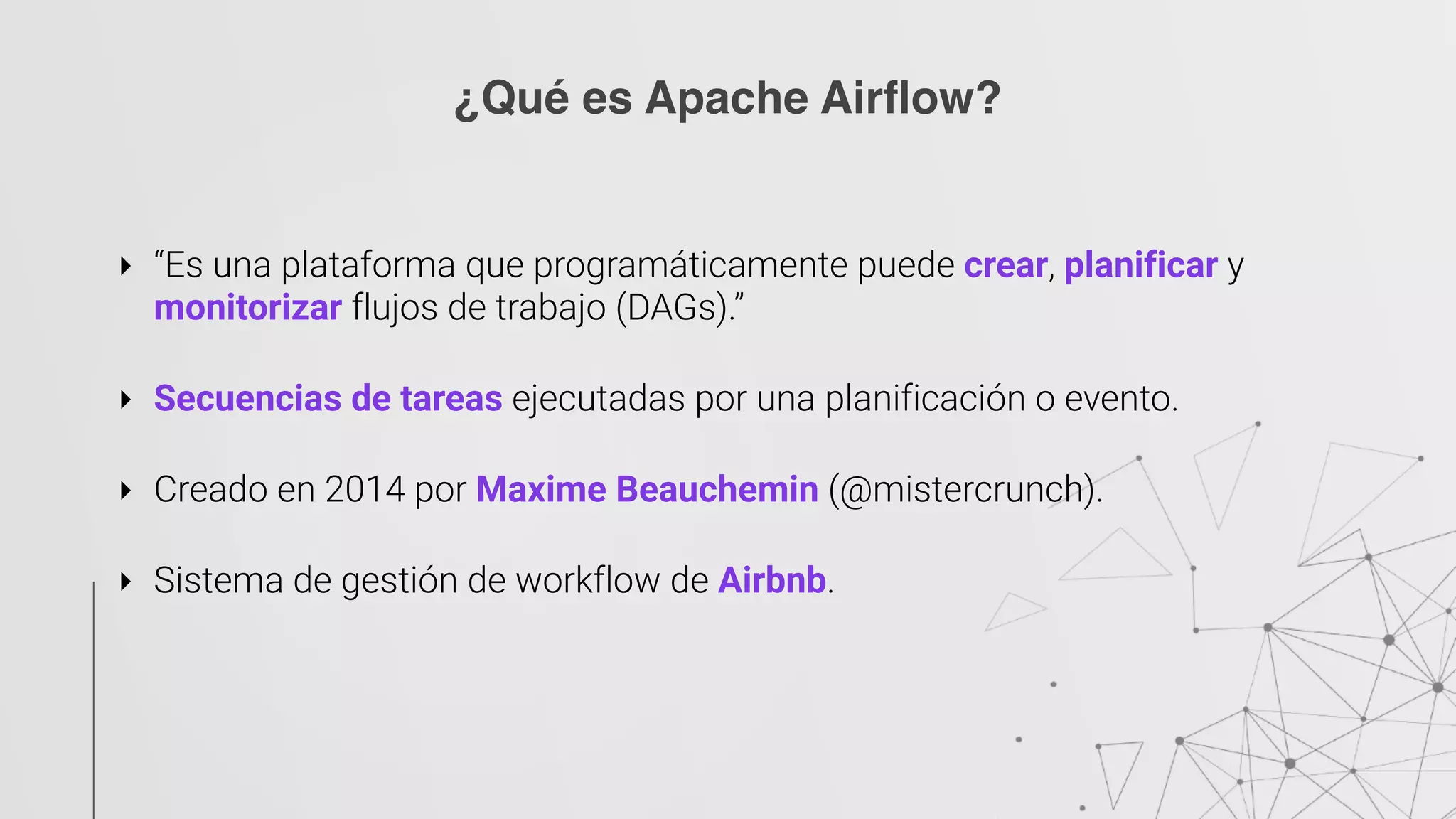 ‣ “Es una plataforma que programáticamente puede crear, planificar y
monitorizar flujos de trabajo (DAGs).” 
‣ Secuencias de tareas ejecutadas por una planificación o evento. 
‣ Creado en 2014 por Maxime Beauchemin (@mistercrunch). 
‣ Sistema de gestión de workflow de Airbnb.
¿Qué es Apache Airflow?
 