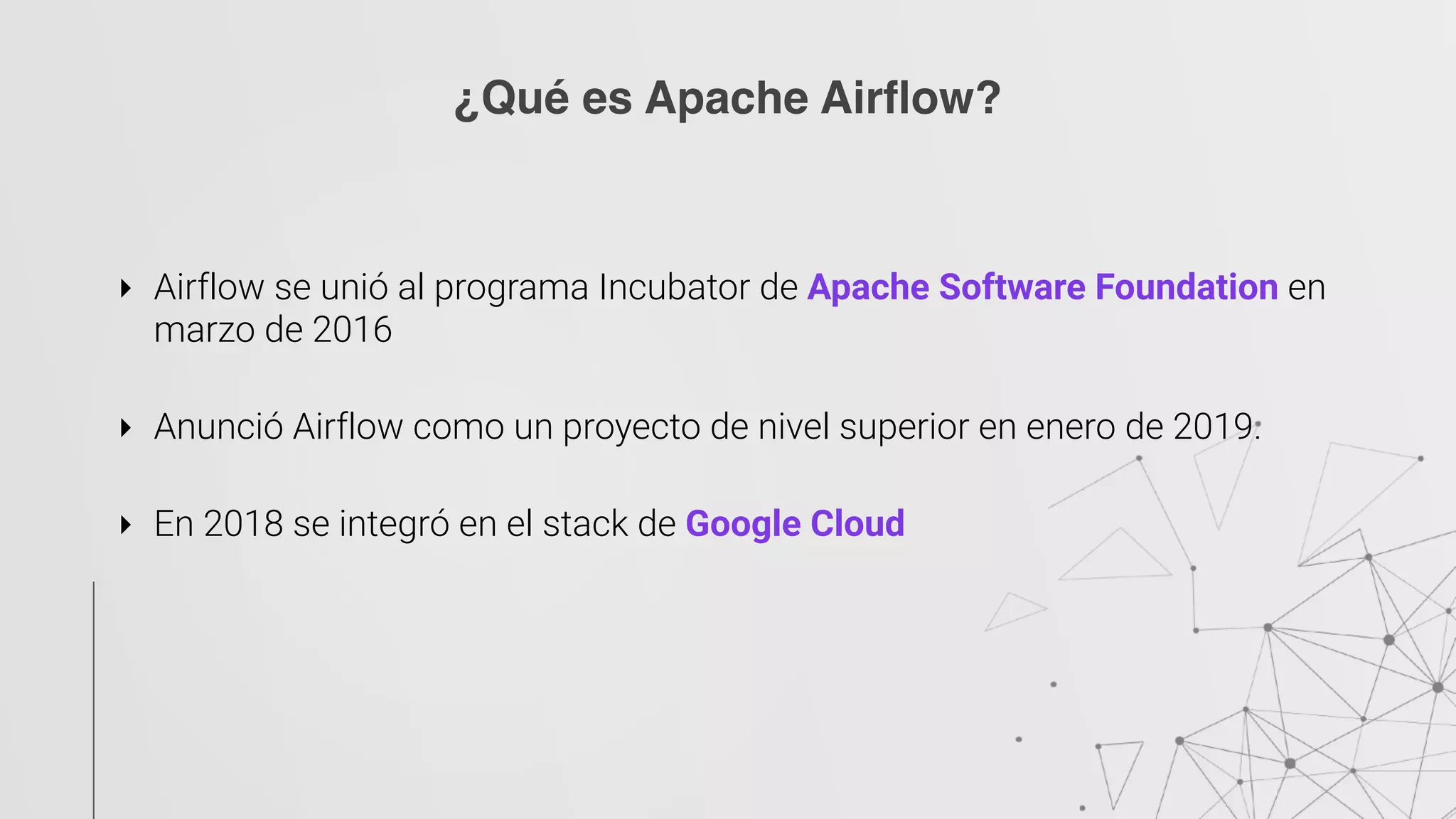 ‣ Airflow se unió al programa Incubator de Apache Software Foundation en
marzo de 2016
‣ Anunció Airflow como un proyecto de nivel superior en enero de 2019.
‣ En 2018 se integró en el stack de Google Cloud
¿Qué es Apache Airflow?
 