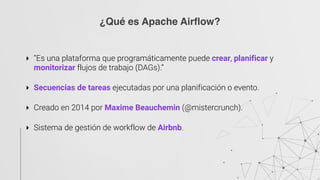 ‣ “Es una plataforma que programáticamente puede crear, planificar y
monitorizar flujos de trabajo (DAGs).” 
‣ Secuencias de tareas ejecutadas por una planificación o evento. 
‣ Creado en 2014 por Maxime Beauchemin (@mistercrunch). 
‣ Sistema de gestión de workflow de Airbnb.
¿Qué es Apache Airflow?
 