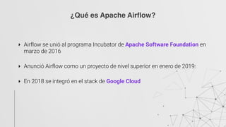 ‣ Airflow se unió al programa Incubator de Apache Software Foundation en
marzo de 2016
‣ Anunció Airflow como un proyecto de nivel superior en enero de 2019.
‣ En 2018 se integró en el stack de Google Cloud
¿Qué es Apache Airflow?
 