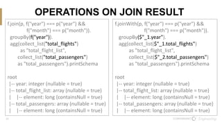 21
OPERATIONS ON JOIN RESULT
f.join(p, f("year") === p("year") &&
f("month") === p("month")).
groupBy(f("year")).
agg(collect_list("total_flights")
as "total_flight_list",
collect_list("total_passengers")
as "total_passengers").printSchema
root
|-- year: integer (nullable = true)
|-- total_flight_list: array (nullable = true)
| |-- element: long (containsNull = true)
|-- total_passengers: array (nullable = true)
| |-- element: long (containsNull = true)
f.joinWith(p, f("year") === p("year") &&
f("month") === p("month")).
groupBy($"_1.year").
agg(collect_list($"_1.total_flights")
as "total_flight_list",
collect_list($"_2.total_passengers")
as "total_passengers").printSchema
root
|-- year: integer (nullable = true)
|-- total_flight_list: array (nullable = true)
| |-- element: long (containsNull = true)
|-- total_passengers: array (nullable = true)
| |-- element: long (containsNull = true)
 