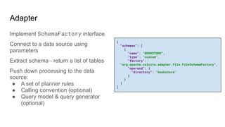Adapter
Implement SchemaFactory interface
Connect to a data source using
parameters
Extract schema - return a list of tables
Push down processing to the data
source:
● A set of planner rules
● Calling convention (optional)
● Query model & query generator
(optional)
{
"schemas": [
{
"name": "BOOKSTORE",
"type": "custom",
"factory":
"org.apache.calcite.adapter.file.FileSchemaFactory",
"operand": {
"directory": "bookstore"
}
}
]
]
 