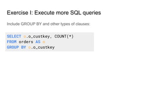 Exercise I: Execute more SQL queries
Include GROUP BY and other types of clauses:
SELECT o.o_custkey, COUNT(*)
FROM orders AS o
GROUP BY o.o_custkey
 