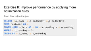 Push filter below the join:
Exercise II: Improve performance by applying more
optimization rules
SELECT c.c_name, o.o_orderkey, o.o_orderdate
FROM customer AS c
INNER JOIN orders AS o ON c.c_custkey = o.o_custkey
WHERE c.c_custkey < 3
ORDER BY c.c_name, o.o_orderkey
 