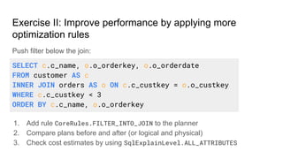 Push filter below the join:
1. Add rule CoreRules.FILTER_INTO_JOIN to the planner
2. Compare plans before and after (or logical and physical)
3. Check cost estimates by using SqlExplainLevel.ALL_ATTRIBUTES
Exercise II: Improve performance by applying more
optimization rules
SELECT c.c_name, o.o_orderkey, o.o_orderdate
FROM customer AS c
INNER JOIN orders AS o ON c.c_custkey = o.o_custkey
WHERE c.c_custkey < 3
ORDER BY c.c_name, o.o_orderkey
 