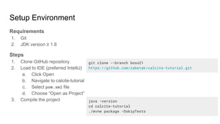 Setup Environment
Requirements
1. Git
2. JDK version ≥ 1.8
Steps
1. Clone GitHub repository
2. Load to IDE (preferred IntelliJ)
a. Click Open
b. Navigate to calcite-tutorial
c. Select pom.xml file
d. Choose “Open as Project”
3. Compile the project
git clone --branch boss21
https://github.com/zabetak/calcite-tutorial.git
java -version
cd calcite-tutorial
./mvnw package -DskipTests
 