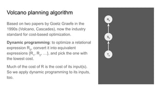 Volcano planning algorithm
Based on two papers by Goetz Graefe in the
1990s (Volcano, Cascades), now the industry
standard for cost-based optimization.
Dynamic programming: to optimize a relational
expression R0
, convert it into equivalent
expressions {R1
, R2
, …}, and pick the one with
the lowest cost.
Much of the cost of R is the cost of its input(s).
So we apply dynamic programming to its inputs,
too.
R0
S0
T0
 