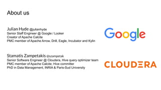 Julian Hyde @julianhyde
Senior Staff Engineer @ Google / Looker
Creator of Apache Calcite
PMC member of Apache Arrow, Drill, Eagle, Incubator and Kylin
Stamatis Zampetakis @szampetak
Senior Software Engineer @ Cloudera, Hive query optimizer team
PMC member of Apache Calcite; Hive committer
PhD in Data Management, INRIA & Paris-Sud University
About us
 