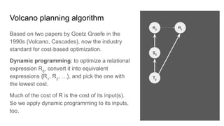 Volcano planning algorithm
Based on two papers by Goetz Graefe in the
1990s (Volcano, Cascades), now the industry
standard for cost-based optimization.
Dynamic programming: to optimize a relational
expression R0
, convert it into equivalent
expressions {R1
, R2
, …}, and pick the one with
the lowest cost.
Much of the cost of R is the cost of its input(s).
So we apply dynamic programming to its inputs,
too.
R0
S0
R1
T0
 