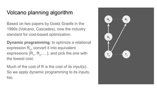 Volcano planning algorithm
Based on two papers by Goetz Graefe in the
1990s (Volcano, Cascades), now the industry
standard for cost-based optimization.
Dynamic programming: to optimize a relational
expression R0
, convert it into equivalent
expressions {R1
, R2
, …}, and pick the one with
the lowest cost.
Much of the cost of R is the cost of its input(s).
So we apply dynamic programming to its inputs,
too.
R0
S0
R1
T0
T1
 