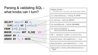 Parsing & validating SQL -
what knobs can I turn?
SELECT deptno AS d,
SUM(sal) AS [sumSal]
FROM [HR].[Emp]
WHERE ename NOT ILIKE "A%"
GROUP BY d
ORDER BY 1, 2 DESC SqlConformance.isGroupByAlias() = true
SqlConformance.isSortByOrdinal() = true
Lex.quoting = Quoting.BRACKET
Lex.charLiteralStyle =
CharLiteralStyle.BQ_DOUBLE
SqlValidator.Config.defaultNullCollation =
HIGH
Lex.unquotedCasing = Casing.TO_UPPER
Lex.quotedCasing = Casing.UNCHANGED
PARSER_FACTORY =
"org.apache.calcite.sql.parser.impl.SqlParserImpl.FACTORY"
FUN = "postgres" (ILIKE is not standard SQL)
 