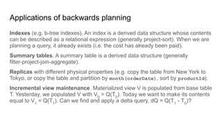 Applications of backwards planning
Indexes (e.g. b-tree indexes). An index is a derived data structure whose contents
can be described as a relational expression (generally project-sort). When we are
planning a query, it already exists (i.e. the cost has already been paid).
Summary tables. A summary table is a derived data structure (generally
filter-project-join-aggregate).
Replicas with different physical properties (e.g. copy the table from New York to
Tokyo, or copy the table and partition by month(orderDate), sort by productId).
Incremental view maintenance. Materialized view V is populated from base table
T. Yesterday, we populated V with V0
= Q(T0
). Today we want to make its contents
equal to V1
= Q(T1
). Can we find and apply a delta query, dQ = Q(T1
- T0
)?
 